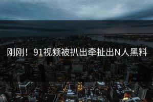 刚刚！91视频被扒出牵扯出N人黑料