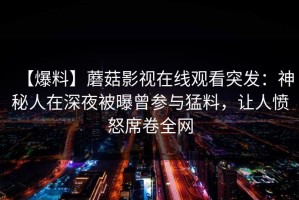 【爆料】蘑菇影视在线观看突发：神秘人在深夜被曝曾参与猛料，让人愤怒席卷全网