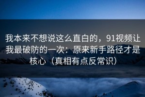我本来不想说这么直白的，91视频让我最破防的一次：原来新手路径才是核心（真相有点反常识）