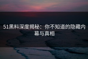 51黑料深度揭秘：你不知道的隐藏内幕与真相