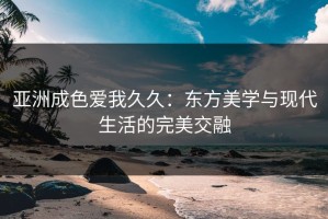 亚洲成色爱我久久：东方美学与现代生活的完美交融