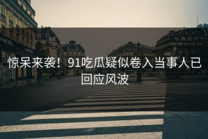 惊呆来袭！91吃瓜疑似卷入当事人已回应风波
