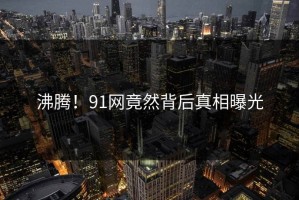 沸腾！91网竟然背后真相曝光