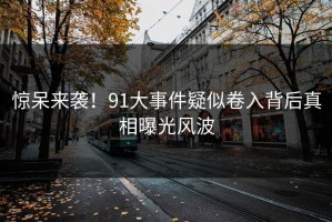 惊呆来袭！91大事件疑似卷入背后真相曝光风波
