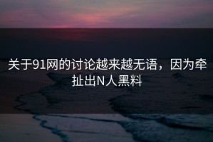 关于91网的讨论越来越无语，因为牵扯出N人黑料