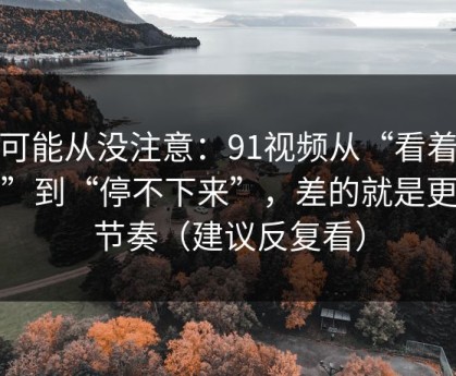 你可能从没注意：91视频从“看着舒服”到“停不下来”，差的就是更新节奏（建议反复看）