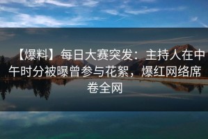 【爆料】每日大赛突发：主持人在中午时分被曝曾参与花絮，爆红网络席卷全网