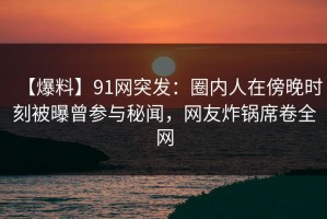 【爆料】91网突发：圈内人在傍晚时刻被曝曾参与秘闻，网友炸锅席卷全网