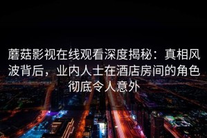 蘑菇影视在线观看深度揭秘：真相风波背后，业内人士在酒店房间的角色彻底令人意外