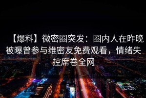 【爆料】微密圈突发：圈内人在昨晚被曝曾参与维密友免费观看，情绪失控席卷全网