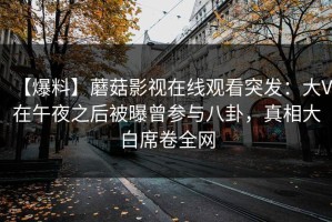【爆料】蘑菇影视在线观看突发：大V在午夜之后被曝曾参与八卦，真相大白席卷全网