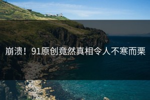 崩溃！91原创竟然真相令人不寒而栗