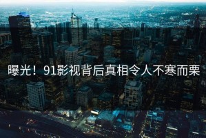 曝光！91影视背后真相令人不寒而栗