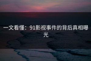 一文看懂：91影视事件的背后真相曝光