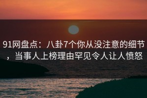 91网盘点：八卦7个你从没注意的细节，当事人上榜理由罕见令人让人愤怒