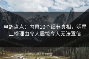 电鸽盘点：内幕10个细节真相，明星上榜理由令人震惊令人无法置信