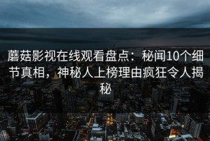 蘑菇影视在线观看盘点：秘闻10个细节真相，神秘人上榜理由疯狂令人揭秘