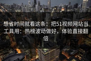 想省时间就看这条：把51视频网站当工具用：热榜波动做好，体验直接翻倍