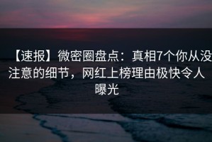 【速报】微密圈盘点：真相7个你从没注意的细节，网红上榜理由极快令人曝光