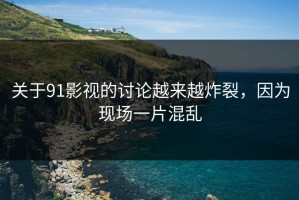 关于91影视的讨论越来越炸裂，因为现场一片混乱
