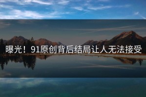 曝光！91原创背后结局让人无法接受