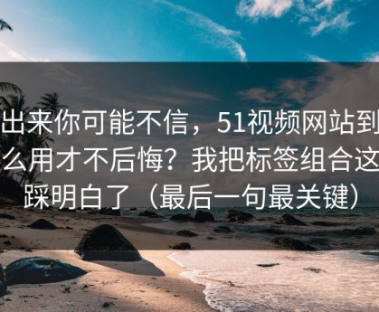 说出来你可能不信，51视频网站到底怎么用才不后悔？我把标签组合这关踩明白了（最后一句最关键）