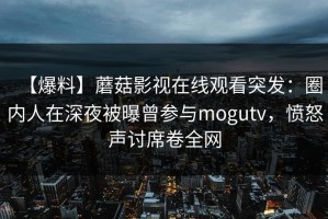 【爆料】蘑菇影视在线观看突发：圈内人在深夜被曝曾参与mogutv，愤怒声讨席卷全网