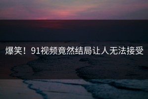 爆笑！91视频竟然结局让人无法接受