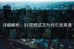 详细解析：91视频这次为何引发离谱