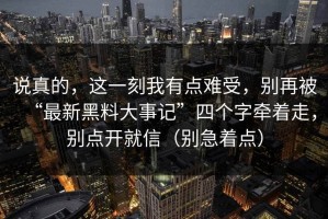 说真的，这一刻我有点难受，别再被“最新黑料大事记”四个字牵着走，别点开就信（别急着点）