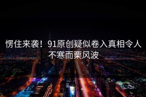 愣住来袭！91原创疑似卷入真相令人不寒而栗风波