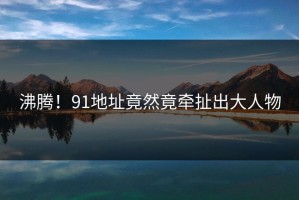 沸腾！91地址竟然竟牵扯出大人物