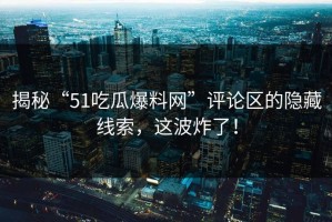 揭秘“51吃瓜爆料网”评论区的隐藏线索，这波炸了！
