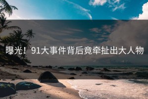 曝光！91大事件背后竟牵扯出大人物