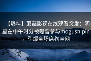 【爆料】蘑菇影视在线观看突发：明星在中午时分被曝曾参与mogushipin，引爆全场席卷全网