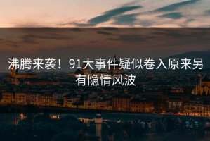 沸腾来袭！91大事件疑似卷入原来另有隐情风波