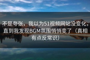 不是夸张，我以为51视频网站没变化，直到我发现BGM氛围悄悄变了（真相有点反常识）