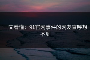 一文看懂：91官网事件的网友直呼想不到