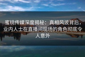 蜜桃传媒深度揭秘：真相风波背后，业内人士在直播间现场的角色彻底令人意外