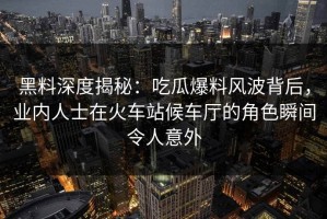 黑料深度揭秘：吃瓜爆料风波背后，业内人士在火车站候车厅的角色瞬间令人意外