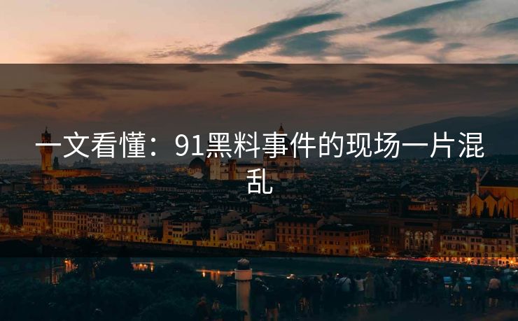 一文看懂：91黑料事件的现场一片混乱