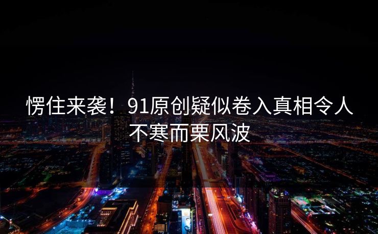 愣住来袭！91原创疑似卷入真相令人不寒而栗风波