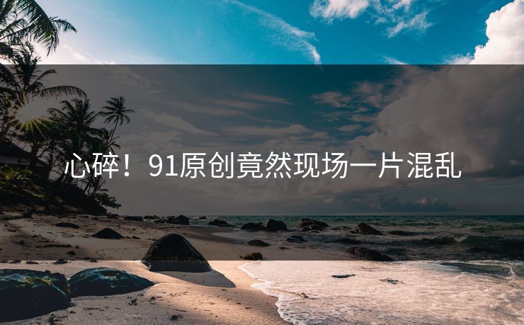 心碎！91原创竟然现场一片混乱