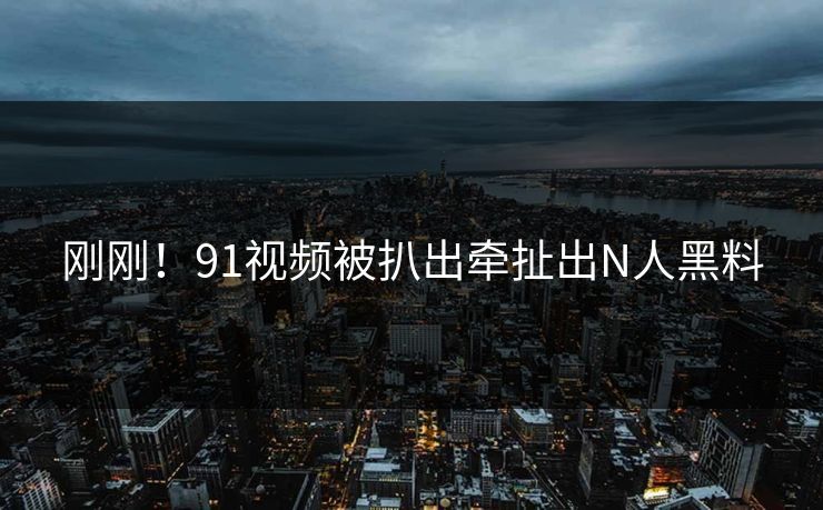 刚刚！91视频被扒出牵扯出N人黑料