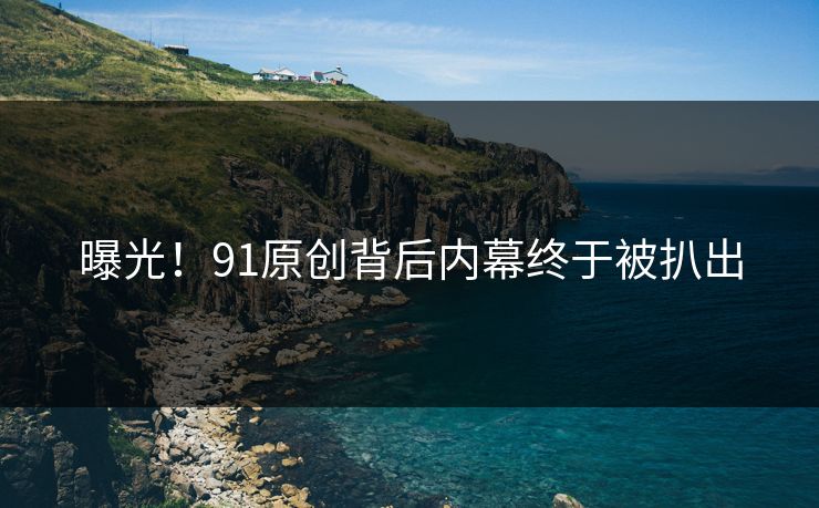 曝光！91原创背后内幕终于被扒出