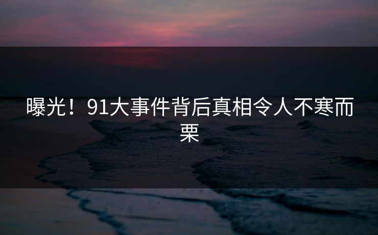 曝光！91大事件背后真相令人不寒而栗