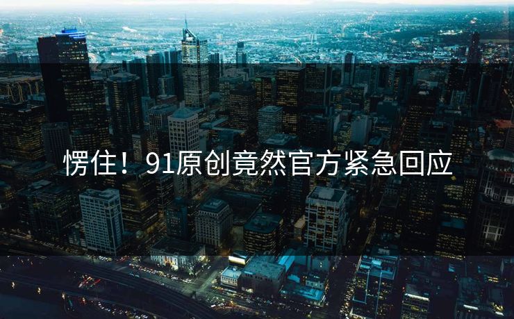 愣住！91原创竟然官方紧急回应