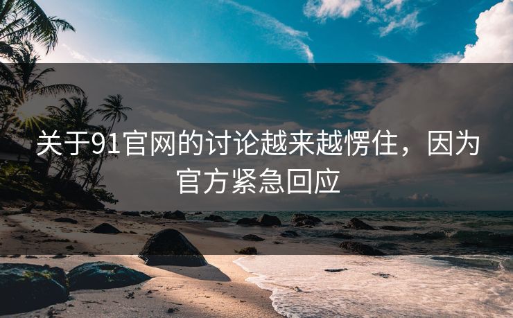 关于91官网的讨论越来越愣住，因为官方紧急回应