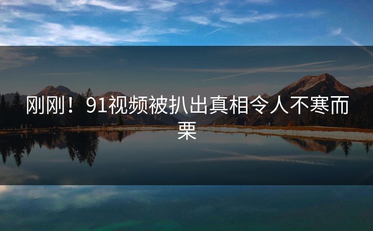 刚刚！91视频被扒出真相令人不寒而栗