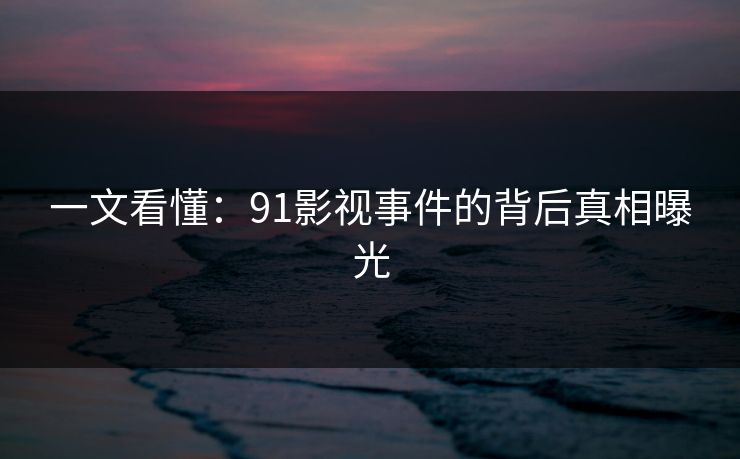 一文看懂：91影视事件的背后真相曝光